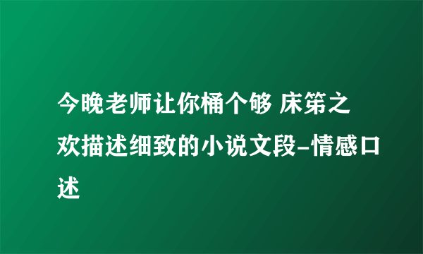 今晚老师让你桶个够 床笫之欢描述细致的小说文段-情感口述