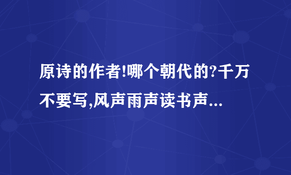 原诗的作者!哪个朝代的?千万不要写,风声雨声读书声   风声雨声读书声声声入耳   家事国事天下事事事关心   此联为明东林党领袖顾宪成所撰（《名联谈趣》275）.顾在无锡创办东林书院,讲学之余,往往评议朝政.后来人们用以提倡