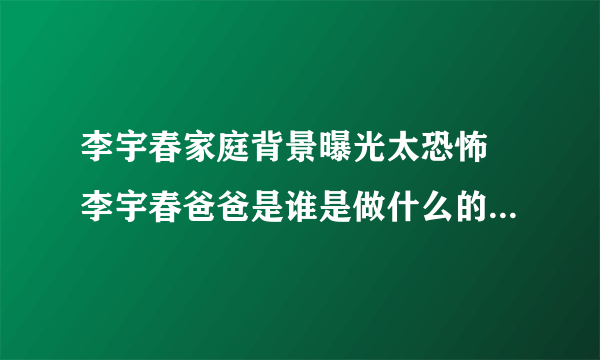 李宇春家庭背景曝光太恐怖 李宇春爸爸是谁是做什么的家里有钱吗