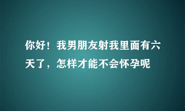 你好！我男朋友射我里面有六天了，怎样才能不会怀孕呢