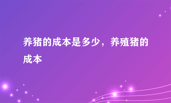 养猪的成本是多少，养殖猪的成本