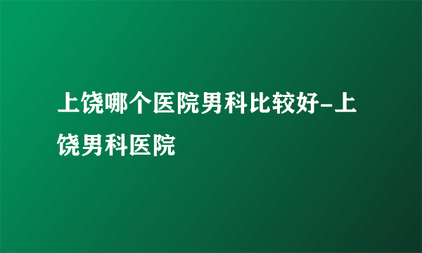 上饶哪个医院男科比较好-上饶男科医院