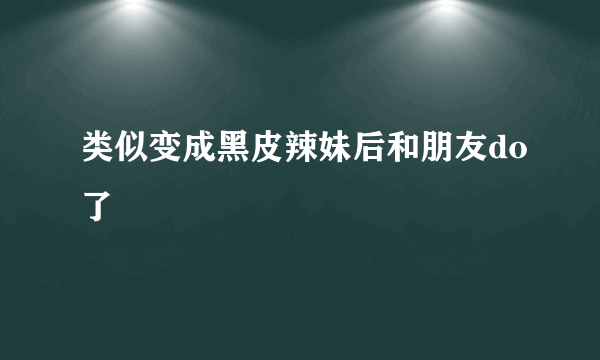 类似变成黑皮辣妹后和朋友do了