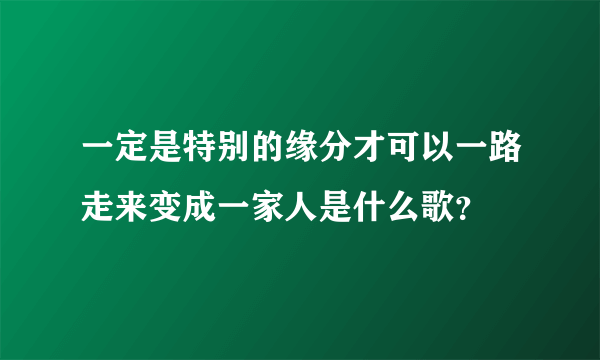 一定是特别的缘分才可以一路走来变成一家人是什么歌？