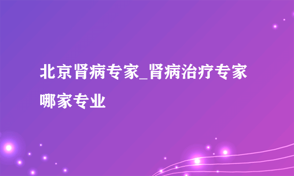 北京肾病专家_肾病治疗专家哪家专业