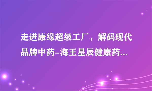 走进康缘超级工厂，解码现代品牌中药-海王星辰健康药房走进康缘