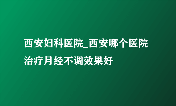 西安妇科医院_西安哪个医院治疗月经不调效果好