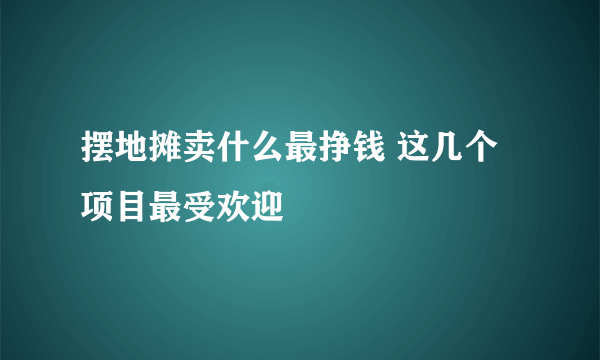 摆地摊卖什么最挣钱 这几个项目最受欢迎