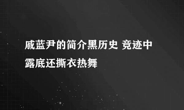 戚蓝尹的简介黑历史 竞迹中露底还撕衣热舞