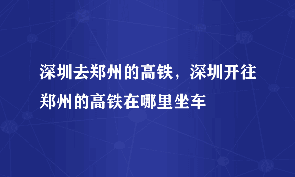 深圳去郑州的高铁，深圳开往郑州的高铁在哪里坐车