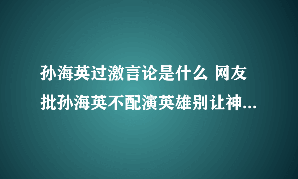 孙海英过激言论是什么 网友批孙海英不配演英雄别让神棍毁了英？