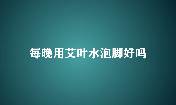 每晚用艾叶水泡脚好吗