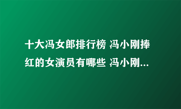 十大冯女郎排行榜 冯小刚捧红的女演员有哪些 冯小刚电影女主角盘点