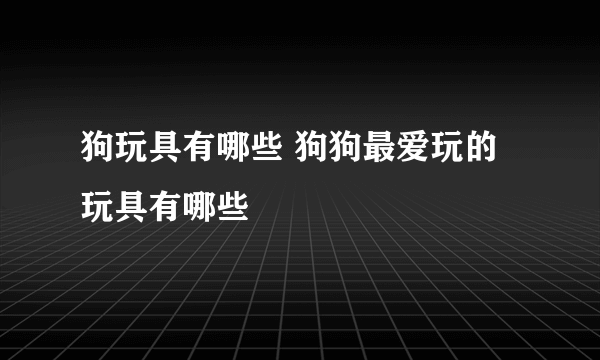 狗玩具有哪些 狗狗最爱玩的玩具有哪些