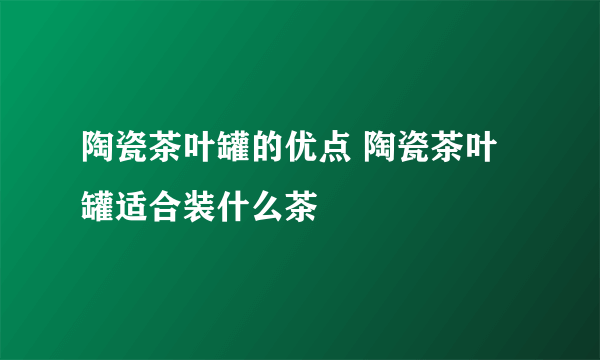 陶瓷茶叶罐的优点 陶瓷茶叶罐适合装什么茶