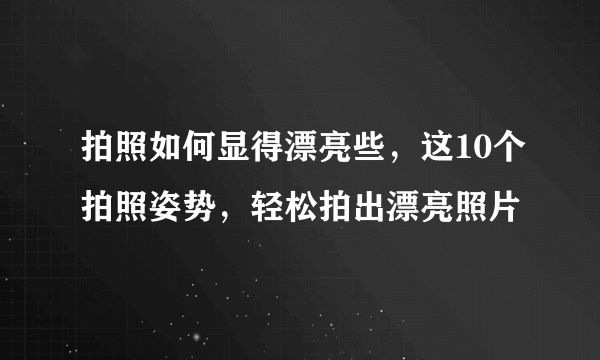 拍照如何显得漂亮些，这10个拍照姿势，轻松拍出漂亮照片