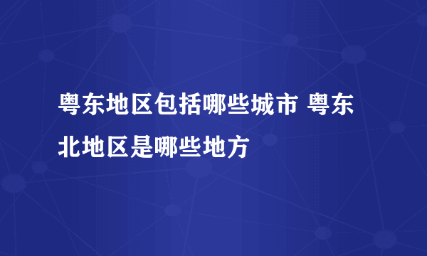 粤东地区包括哪些城市 粤东北地区是哪些地方