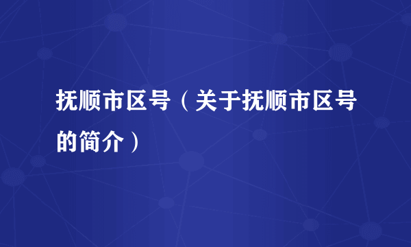 抚顺市区号（关于抚顺市区号的简介）