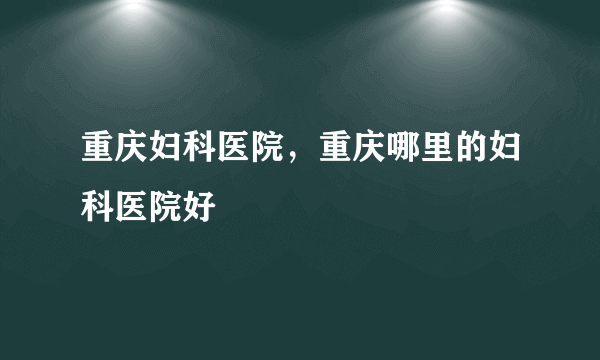 重庆妇科医院，重庆哪里的妇科医院好