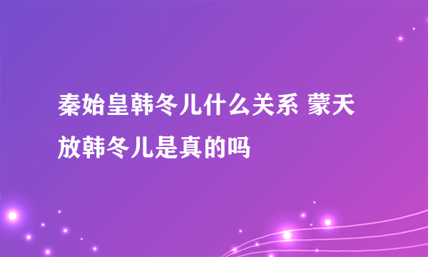 秦始皇韩冬儿什么关系 蒙天放韩冬儿是真的吗