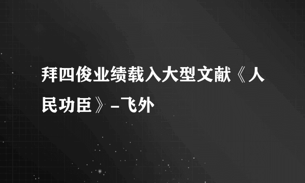 拜四俊业绩载入大型文献《人民功臣》-飞外