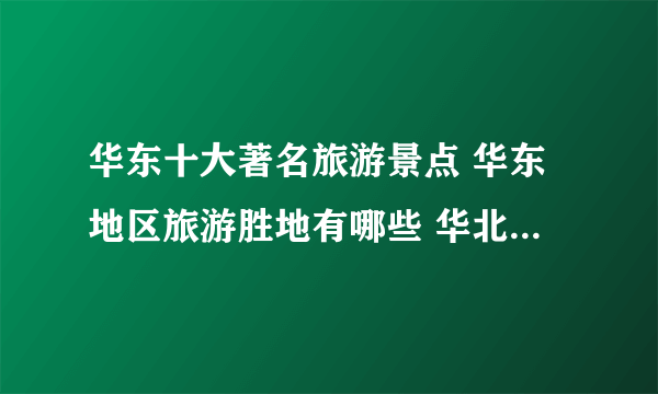 华东十大著名旅游景点 华东地区旅游胜地有哪些 华北景点推荐