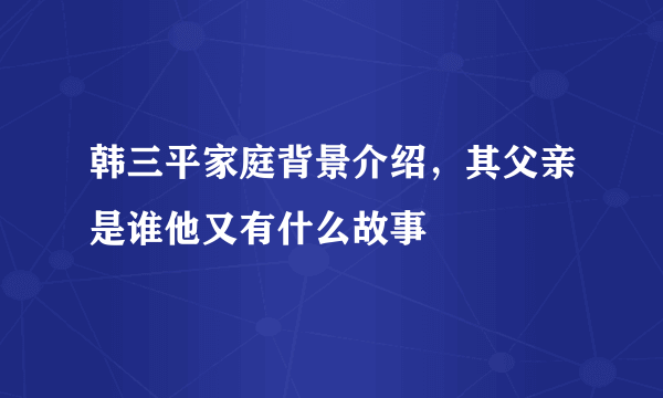 韩三平家庭背景介绍，其父亲是谁他又有什么故事