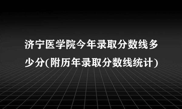 济宁医学院今年录取分数线多少分(附历年录取分数线统计) 