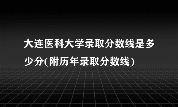 大连医科大学录取分数线是多少分(附历年录取分数线)