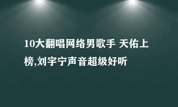 10大翻唱网络男歌手 天佑上榜,刘宇宁声音超级好听