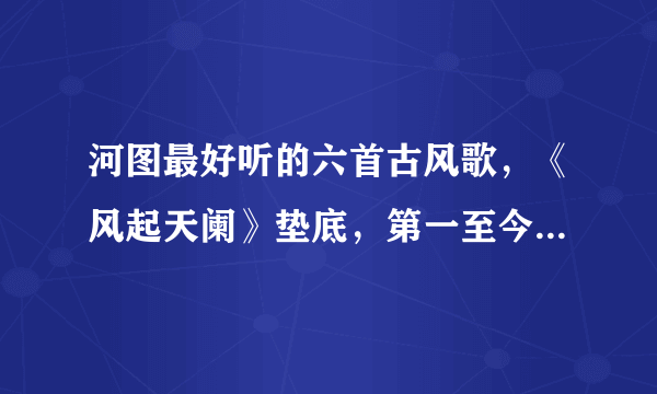 河图最好听的六首古风歌，《风起天阑》垫底，第一至今无歌超越