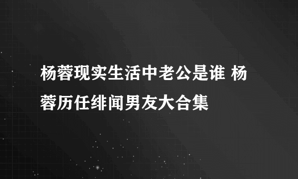 杨蓉现实生活中老公是谁 杨蓉历任绯闻男友大合集