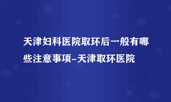 天津妇科医院取环后一般有哪些注意事项-天津取环医院