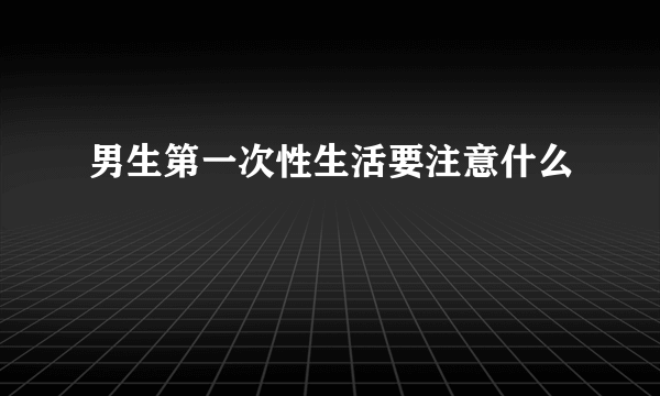 男生第一次性生活要注意什么