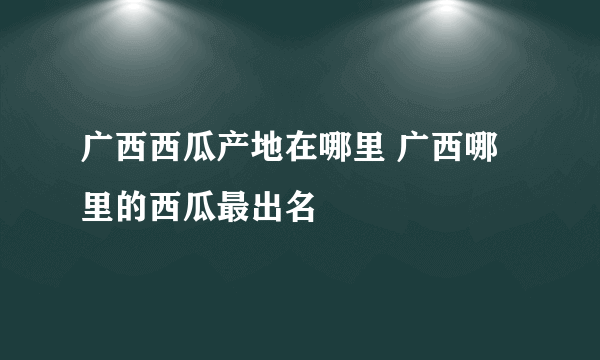 广西西瓜产地在哪里 广西哪里的西瓜最出名