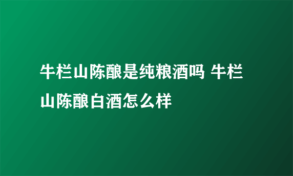 牛栏山陈酿是纯粮酒吗 牛栏山陈酿白酒怎么样