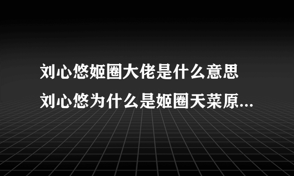 刘心悠姬圈大佬是什么意思 刘心悠为什么是姬圈天菜原因曝光-飞外