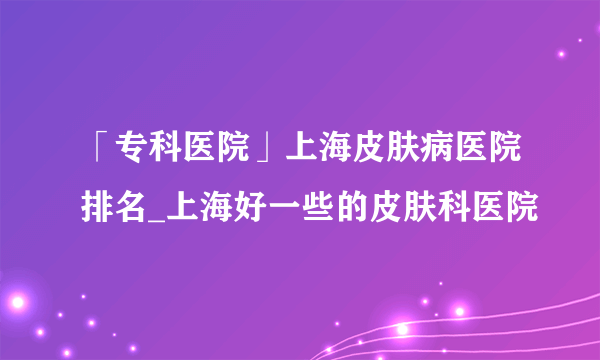 「专科医院」上海皮肤病医院排名_上海好一些的皮肤科医院