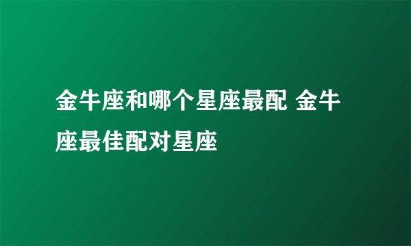 金牛座和哪个星座最配 金牛座最佳配对星座