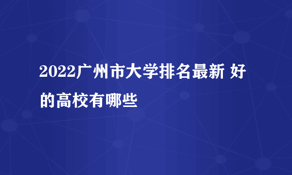 2022广州市大学排名最新 好的高校有哪些