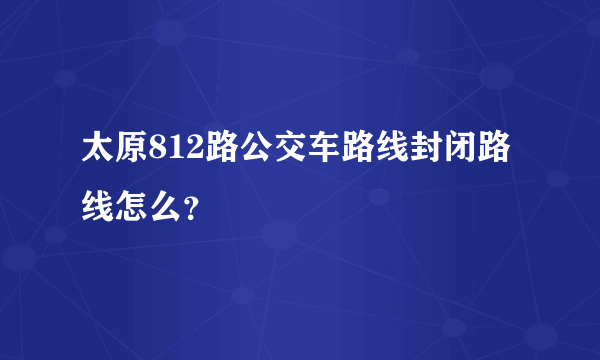 太原812路公交车路线封闭路线怎么？