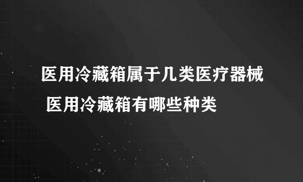 医用冷藏箱属于几类医疗器械 医用冷藏箱有哪些种类