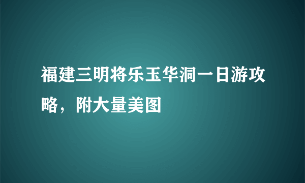 福建三明将乐玉华洞一日游攻略，附大量美图