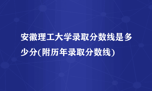 安徽理工大学录取分数线是多少分(附历年录取分数线)