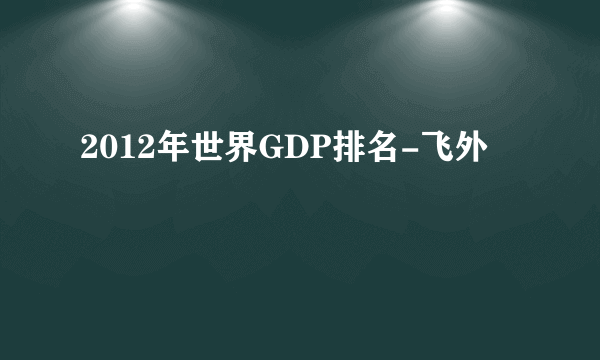 2012年世界GDP排名-飞外