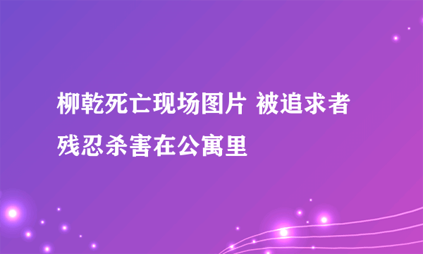 柳乾死亡现场图片 被追求者残忍杀害在公寓里