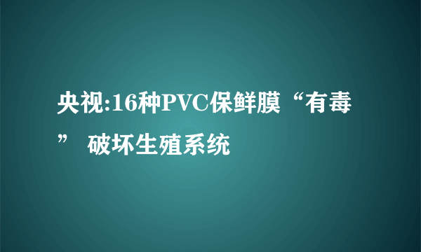 央视:16种PVC保鲜膜“有毒” 破坏生殖系统