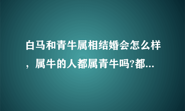 白马和青牛属相结婚会怎么样，属牛的人都属青牛吗?都说白马不能和青牛结婚