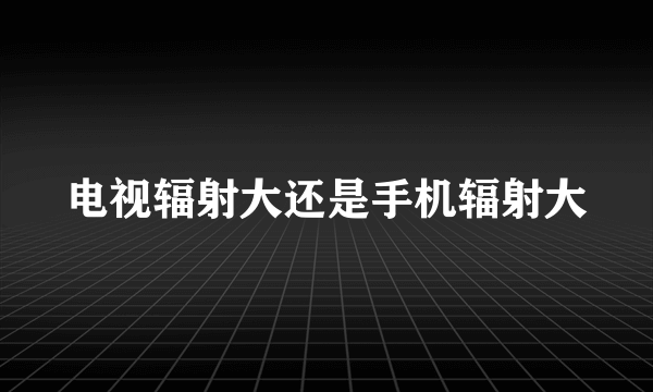 电视辐射大还是手机辐射大