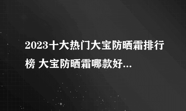 2023十大热门大宝防晒霜排行榜 大宝防晒霜哪款好【TOP榜】